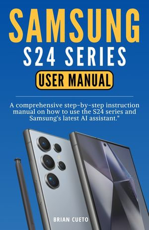 SAMSUNG S24 SERIES USER MANUAL : A Comprehensive Step-By-Step Instruction Manual On How To Use The S24 Series And Samsung's Latest AI Assistant - Brian Cueto