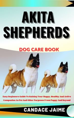 AKITA SHEPHERDS DOG CARE BOOK : Easy Beginners Guide To Raising Your Happy, Healthy And Active Companion As Pet And Other Purposes From Puppy And Beyond - CANDACE JAIME