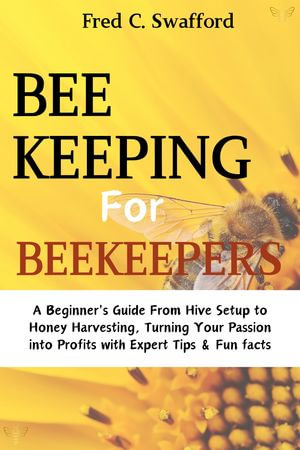 BeeKeeping for BeeKeepers : A Beginner's Guide from Hive Setup to Honey Harvesting, Turning Your Passion into Profits with Expert Tips & Fun facts - Fred C. Swafford