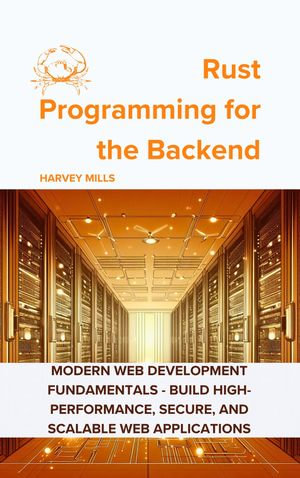 Rust Programming for the Backend : Modern Web Development Fundamentals - Build High-Performance, Secure, and Scalable Web Applications - Harvey Mills