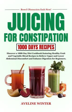 JUICING FOR CONSTIPATION : Discover a 1000-Day Diet Cookbook featuring Healthy Fruit and Vegetable Blend Recipes to Relieve Upper and Lower Abdominal Discomfort and Enhance Digestion for Beginners. - AVELINE WINTER