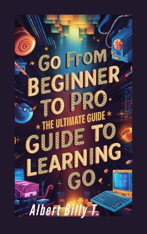 Go from Beginner to Pro : The Ultimate Guide to Learning Go - Albert Billy T.