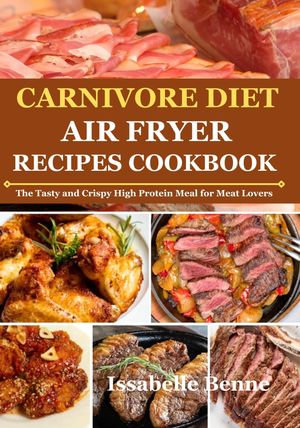 Carnivore Diet Air Fryer Recipe Cookbook : The Tasty and Crispy High Protein Meal for Meat Lovers - Isabelle Benne