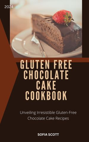 GLUTEN FREE CHOCOLATE CAKE COOKBOOK : Unveiling Irresistible Gluten-Free Chocolate Cake Recipes - Sofia Scott