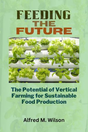 Feeding the Future : The Potential of Vertical Farming for Sustainable Food Production - Alfred M. Wilson