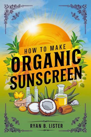 How to make Organic Sunscreen : A Beginners Guide to creating effective Natural sun Protection with Natural ingredients at home - Ryan B. Lister