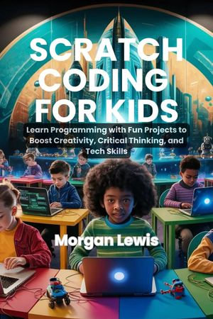 Scratch Coding for Kids : Learn Programming with Fun Projects to Boost Creativity, Critical Thinking, and Tech Skills - Morgan Lewis