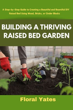 BUILDING A THRIVING RAISED BED GARDEN : A Step-by-Step Guide to Creating a Beautiful and Bountiful DIY Raised Bed Using Wood, Bricks, or Cinder Blocks - Floral Yates