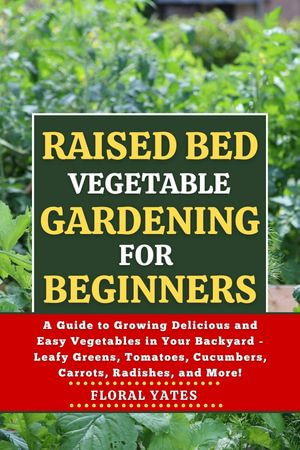 RAISED BED VEGETABLE GARDENING FOR BEGINNERS : A Guide to Growing Delicious and Easy Vegetables in Your Backyard - Leafy Greens, Tomatoes, Cucumbers, Carrots, Radishes, and More! - Floral Yates