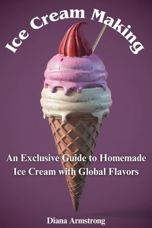 Ice Cream : An Exclusive Guide to Homemade Ice Cream with Global Flavors - Diana Armstrong