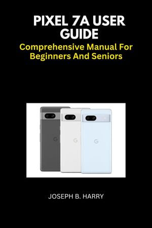 Pixel 7A User Guide : Comprehensive Manual For Beginners And Seniors - JOSEPH B. HARRY