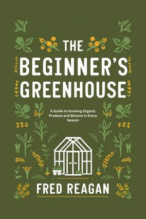 THE BEGINNER'S GREENHOUSE : A Guide to Growing Organic Produce and Blooms in Every Season - Fred Reagan