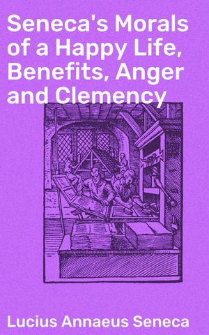 Seneca's Morals of a Happy Life, Benefits, Anger and Clemency : Timeless Wisdom for Living a Fulfilling Life with Stoic Insights - Lucius Annaeus Seneca