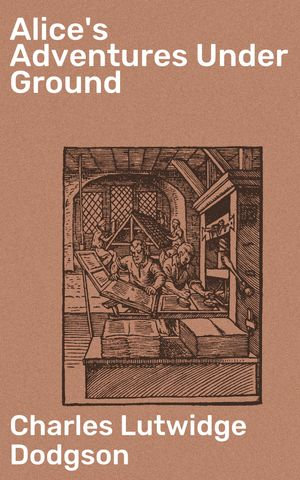 Alice's Adventures Under Ground : Journey into a Whimsical Wonderland: Unraveling Fantastical Adventures and Nonsensical Situations - Charles Lutwidge Dodgson