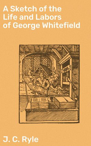 A Sketch of the Life and Labors of George Whitefield : Unveiling George Whitefield's Impact on Christianity - J. C. Ryle