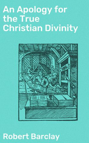 An Apology for the True Christian Divinity : Being an explanation and vindication of the principles and doctrines of the people called Quakers - Robert Barclay