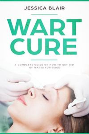 Wart Cure : A Complete Guide on How To Get Rid Of Warts For Good - Jessica Blair