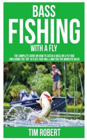 Bass Fishing with a Fly : The Complete Guide on How to Catch a Bass on a Fly Rod (Including the Top 10 Flies that will land you the Monster Bass) - Tim Robert