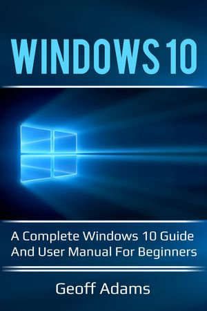 Windows 10 : A complete Windows 10 guide and user manual for beginners! - Geoff Adams