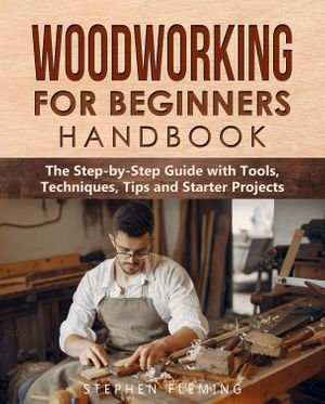 Woodworking for Beginners Handbook : The Step-by-Step Guide with Tools, Techniques, Tips and Starter Projects - Stephen Fleming