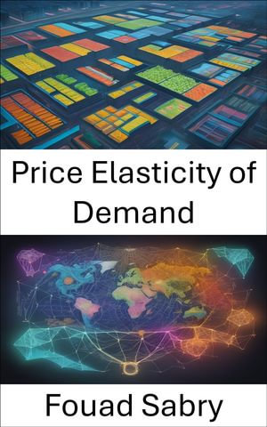 Price Elasticity of Demand : Mastering the Economics of Consumer Choices, a Comprehensive Guide to Price Elasticity of Demand - Fouad Sabry