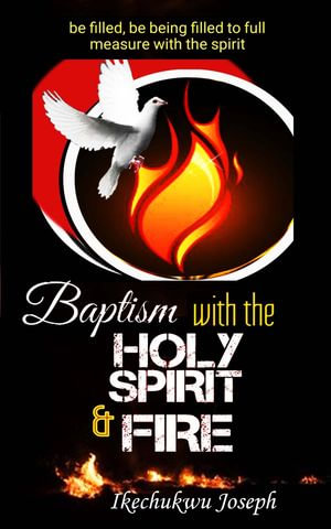 Baptism with the Holy Spirit and Fire : Be Filled, be Being Filled to Full Measure with the Spirit - Ikechukwu Joseph