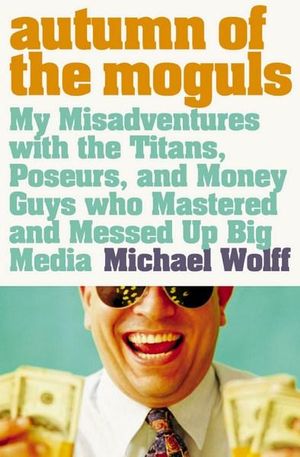 Autumn of the Moguls : My Misadventures with the Titans, Poseurs, and Money Guys who Mastered and Messed Up Big Media - Michael Wolff