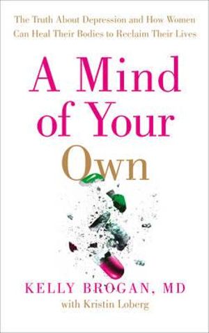 A Mind of Your Own : The Truth About Depression and How Women Can Heal Their Bodies to Reclaim Their Lives - Kelly Dr Brogan