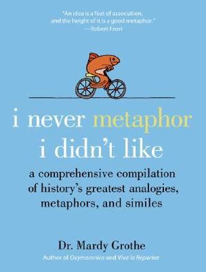 I Never Metaphor I Didn't Like : A Comprehensive Compilation of History's Greatest Analogies, Metaphors, and Similes - Mardy PhD. Grothe