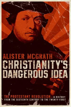 Christianity's Dangerous Idea : The Protestant Revolution&mdash;A History from the Sixteenth Century to the Twenty-First - Alister McGrath