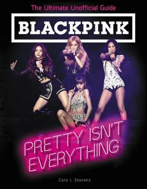 BLACKPINK : Pretty Isn't Everything (The Ultimate Unofficial Guide) - Cara J. Stevens