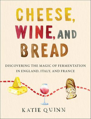 Cheese, Wine, and Bread : Discovering the Magic of Fermentation in England, Italy, and France - Katie Quinn