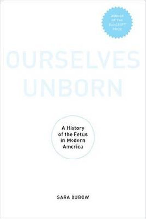 Ourselves Unborn : A History of the Fetus in Modern America - Sara Dubow