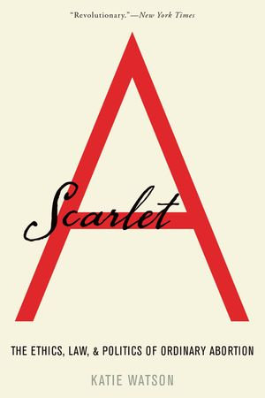 Scarlet A : The Ethics, Law, and Politics of Ordinary Abortion - Katie Watson