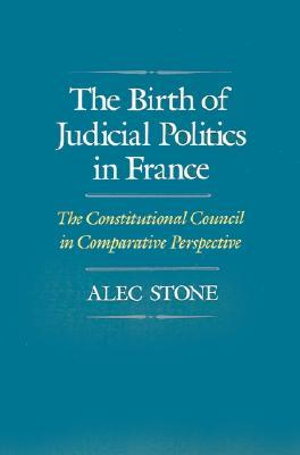 The Birth of Judicial Politics in France : The Constitutional Council in Comparative Perspective - Alec Stone Sweet