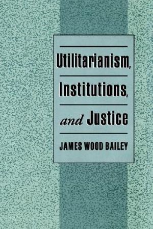 Utilitarianism, Institutions, and Justice - James Wood Bailey