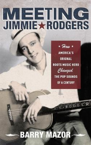 Meeting Jimmie Rodgers : How America's Original Roots Music Hero Changed the Pop Sounds of a Century - Barry Mazor