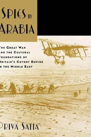 Spies in Arabia : The Great War and the Cultural Foundations of Britain's Covert Empire in the Middle East - Priya Satia