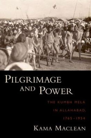 Pilgrimage and Power : The Kumbh Mela in Allahabad, 1765-1954 - Kama Maclean