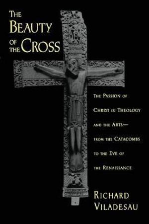 The Beauty of the Cross: The Passion of Christ in Theology and the Arts, from : The Passion of Christ in Theology and the Arts, from the Catacombs to the Eve of the Renaissance - Richard Viladesau