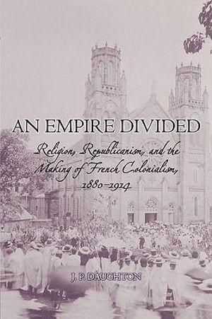 An Empire Divided : Religion, Republicanism, and the Making of French Colonialism, 1880-1914 - J.P. Daughton