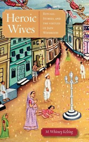 Heroic Wives : Rituals, Stories and the Virtues of Jain Wifehood - M. Whitney Kelting