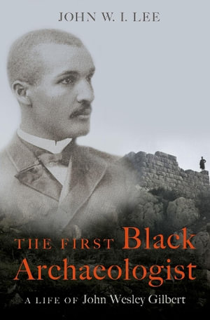 The First Black Archaeologist A Life of John Wesley Gilbert : A Life of John Wesley Gilbert - John W.I. Lee