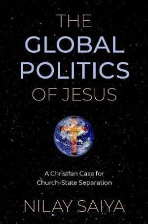 The Global Politics of Jesus A Christian Case for Church-State Separation : A Christian Case for Church-State Separation - Nilay Saiya