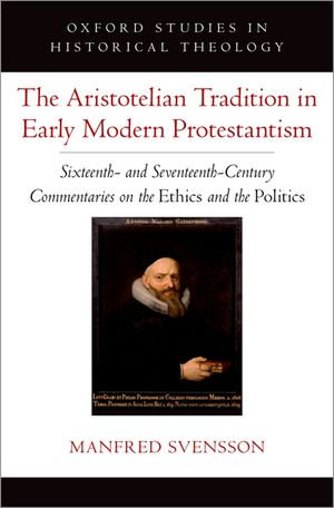 The Aristotelian Tradition in Early Modern Protestantism : Sixteenth- and Seventeenth-Century Commentaries on the Ethics and the Politics - Manfred Svensson