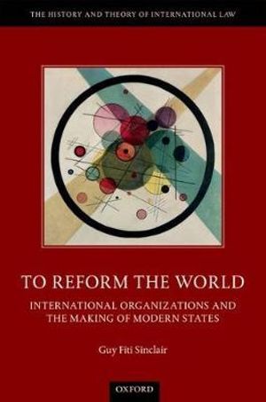 To Reform the World : International Organizations and the Making of Modern States - Guy Fiti Sinclair