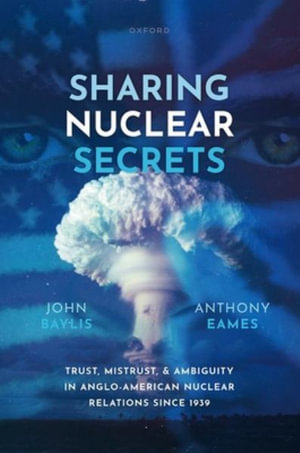 Sharing Nuclear Secrets Trust, Mistrust, & Ambiguity in Anglo-American Nuclea : Trust, Mistrust, and Ambiguity in Anglo-American Nuclear Relations Since 1939 - John Baylis