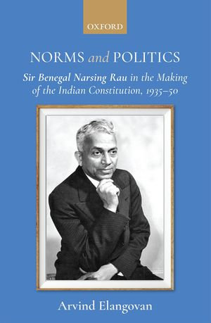 Norms and Politics : Sir Benegal Narsing Rau in the Making of the Indian Constitution, 1935-50 - Arvind Elangovan