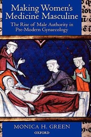 Making Women's Medicine Masculine : The Rise of Male Authority in Pre-Modern Gynaecology - Monica H. Green