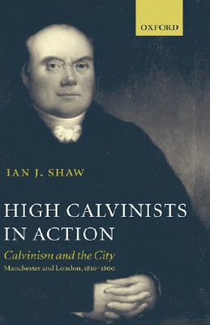 High Calvinists in Action : Calvinism and the City - Manchester and London, c. 1810-1860 - Ian J. Shaw